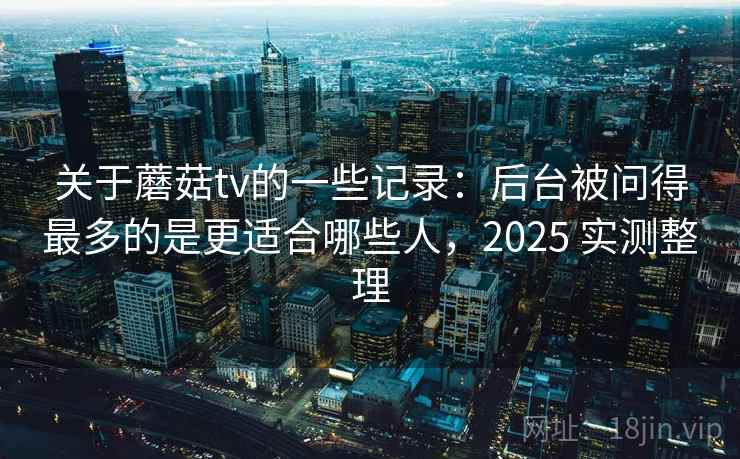 关于蘑菇tv的一些记录:后台被问得最多的是更适合哪些人,2025 实测整理 第1张 关于蘑菇tv的一些记录:后台被问得最多的是更适合哪些人,2025 实测整理 第1张