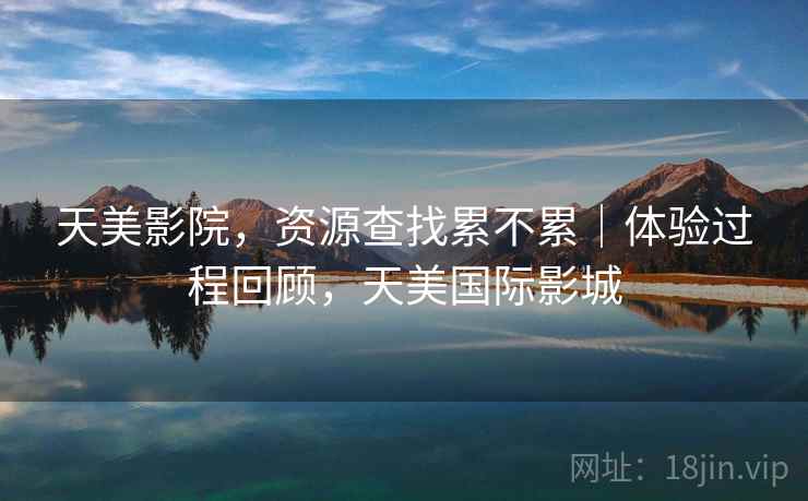天美影院,资源查找累不累|体验过程回顾,天美国际影城 第2张 天美影院,资源查找累不累|体验过程回顾,天美国际影城 第2张