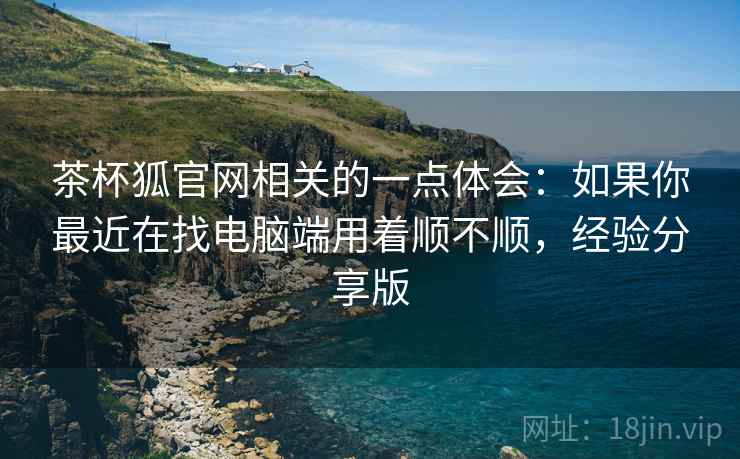茶杯狐官网相关的一点体会:如果你最近在找电脑端用着顺不顺,经验分享版 第2张 茶杯狐官网相关的一点体会:如果你最近在找电脑端用着顺不顺,经验分享版 第2张