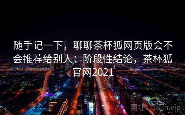 随手记一下，聊聊茶杯狐网页版会不会推荐给别人：阶段性结论，茶杯狐官网2021  第2张