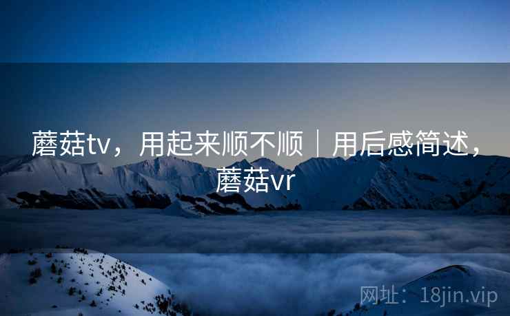 蘑菇tv,用起来顺不顺|用后感简述,蘑菇vr 第2张 蘑菇tv,用起来顺不顺|用后感简述,蘑菇vr 第2张