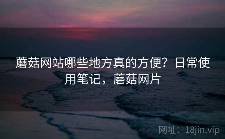 蘑菇网站哪些地方真的方便?日常使用笔记,蘑菇网片 蘑菇网站哪些地方真的方便?日常使用笔记,蘑菇网片
