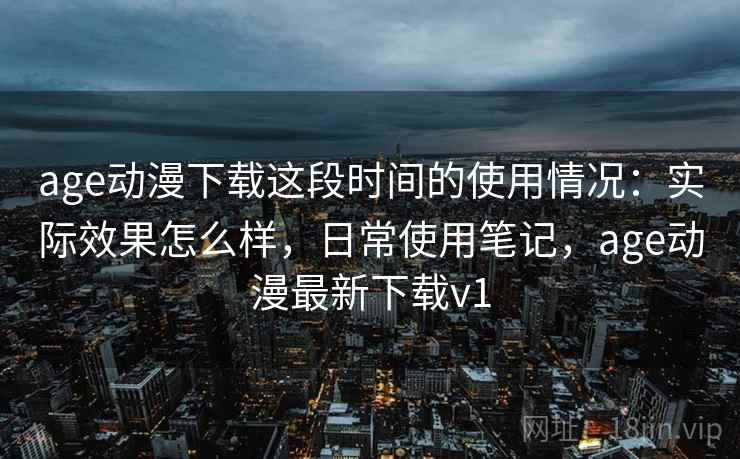 age动漫下载这段时间的使用情况：实际效果怎么样，日常使用笔记，age动漫最新下载v1  第1张
