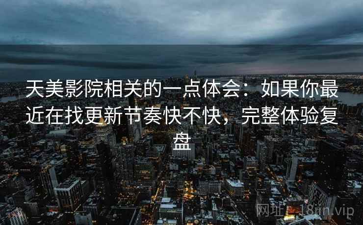天美影院相关的一点体会:如果你最近在找更新节奏快不快,完整体验复盘 第2张 天美影院相关的一点体会:如果你最近在找更新节奏快不快,完整体验复盘 第2张